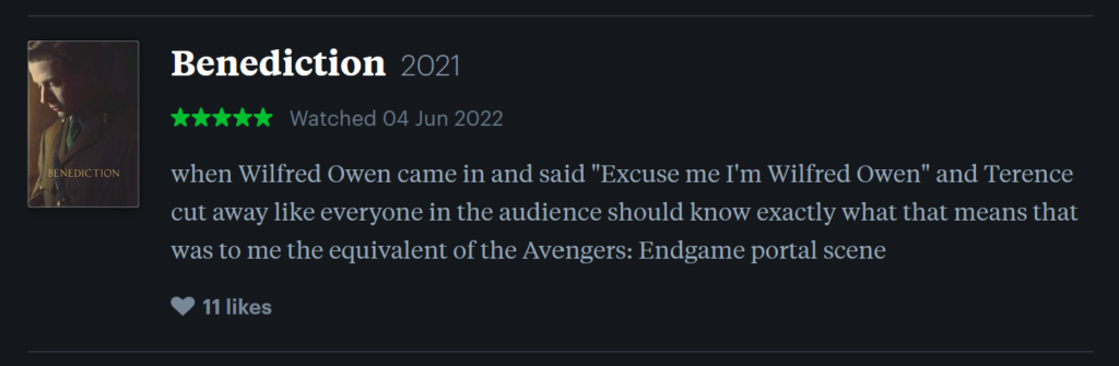 Screenshot of a review from film social network site Letterboxd. The review is of the film Benediction by Terrence Davies. The text reads "when Wilfred Owen came in and said "Excuse me I'm Wilfred Owen" and Terence cut away like everyone in the audience should know exactly what that means that was to me the equivalent of the Avengers: Endgame portal scene". The film is rated five stars, and was logged on June 4th 2022. The review is accompanied by the film's poster, which depicts a young mournful man gazing downward, dressed in a World War I soldier's uniform.